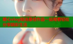 糖心vlog精选最佳作品一站观看轻松分享精彩生活