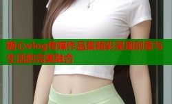 糖心vlog传媒作品集精彩呈现创意与生活的完美融合
