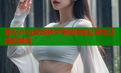 糖心vlog在线林夕带你轻松记录生活精彩瞬间
