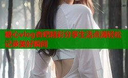 糖心vlog杏吧精彩分享生活点滴轻松记录美好瞬间