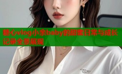 糖心vlog小余baby的甜蜜日常与成长记录全景展现