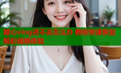 糖心vlog进不去怎么办 教你快速恢复精彩视频体验