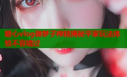 糖心vlog御梦子榨精揭秘平家玩法体验不容错过