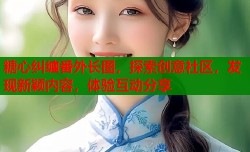糖心纠缠番外长图，探索创意社区，发现新颖内容，体验互动分享