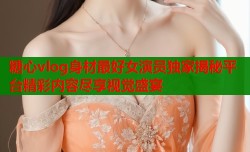 糖心vlog身材最好女演员独家揭秘平台精彩内容尽享视觉盛宴