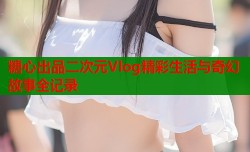 糖心出品二次元Vlog精彩生活与奇幻故事全记录