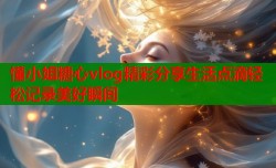 懂小姐糖心vlog精彩分享生活点滴轻松记录美好瞬间