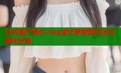 日本国产糖心vlog全纪录甜蜜生活与美味分享