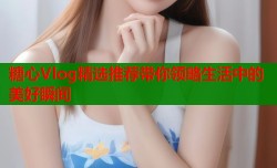 糖心Vlog精选推荐带你领略生活中的美好瞬间