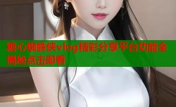 糖心蜘蛛侠vlog精彩分享平台功能全揭秘点击即看