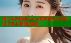 糖心成年版糖心vlog葫芦精彩分享轻松记录生活精彩瞬间