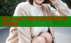 糖心vlog林一精彩生活记录平家分享吸引眼球