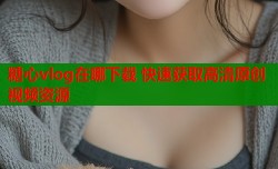 糖心vlog在哪下载 快速获取高清原创视频资源