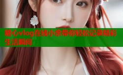糖心vlog在线小余带你轻松记录精彩生活瞬间
