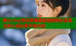 糖心vlog情深差喔最新视频精彩呈现治愈心情必看平家内容