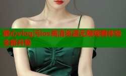 糖心vlog污ios高清资源无限观看体验全新升级