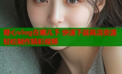 糖心vlog在哪儿下 快速下载高清资源轻松制作精彩视频
