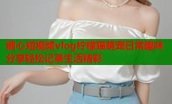 糖心短视频vlog柠檬猫萌宠日常趣味分享轻松记录生活精彩