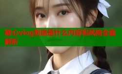 糖心vlog到底是什么内容和风格全面解析