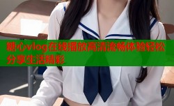 糖心vlog在线播放高清流畅体验轻松分享生活精彩
