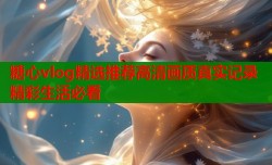 糖心vlog精选推荐高清画质真实记录精彩生活必看