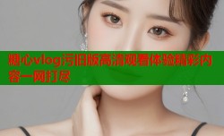 糖心vlog污旧版高清观看体验精彩内容一网打尽