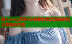 糖心Vlog系列6在线播放高清流畅体验尽享精彩内容