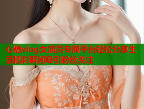 心糖vlog女演员专属平台轻松分享生活精彩瞬间吸引粉丝关注  第1张
