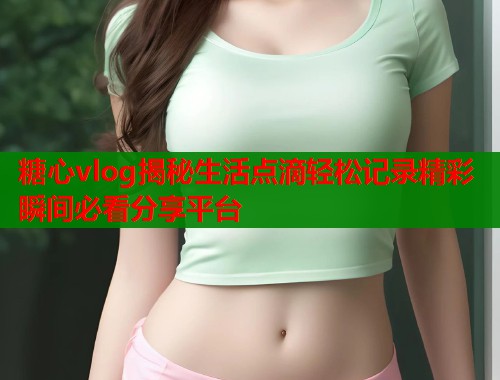 糖心vlog揭秘生活点滴轻松记录精彩瞬间必看分享平台  第2张