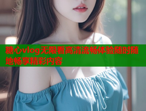糖心vlog无限看高清流畅体验随时随地畅享精彩内容  第1张