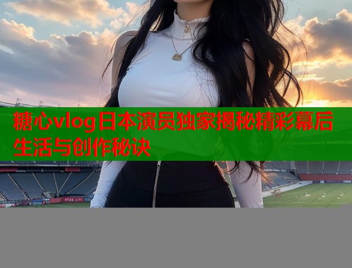 糖心vlog日本演员独家揭秘精彩幕后生活与创作秘诀  第1张