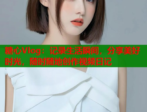 糖心Vlog：记录生活瞬间，分享美好时光，随时随地创作视频日记  第1张