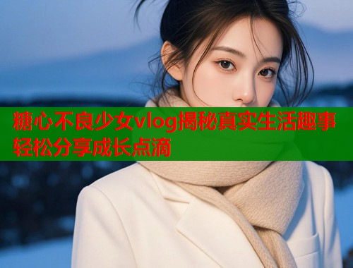 糖心不良少女vlog揭秘真实生活趣事轻松分享成长点滴  第1张