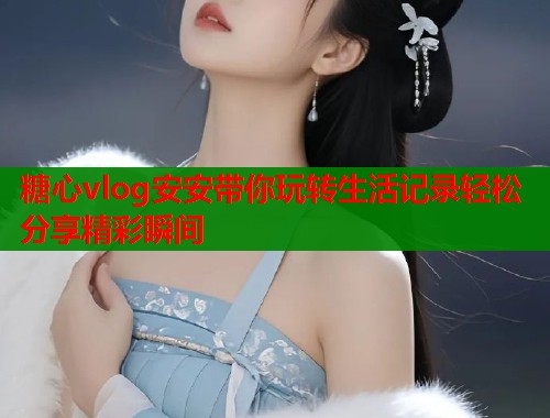 糖心vlog安安带你玩转生活记录轻松分享精彩瞬间  第1张