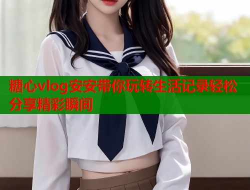 糖心vlog安安带你玩转生活记录轻松分享精彩瞬间  第2张