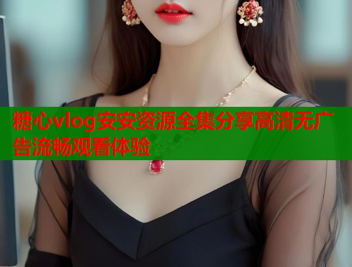 糖心vlog安安资源全集分享高清无广告流畅观看体验  第1张
