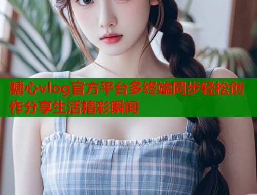 糖心vlog官方平台多终端同步轻松创作分享生活精彩瞬间  第2张
