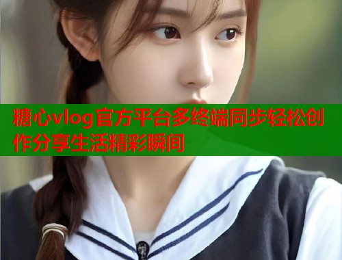 糖心vlog官方平台多终端同步轻松创作分享生活精彩瞬间  第1张