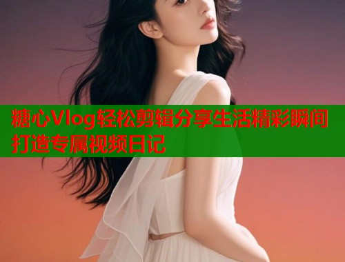 糖心Vlog轻松剪辑分享生活精彩瞬间打造专属视频日记  第2张