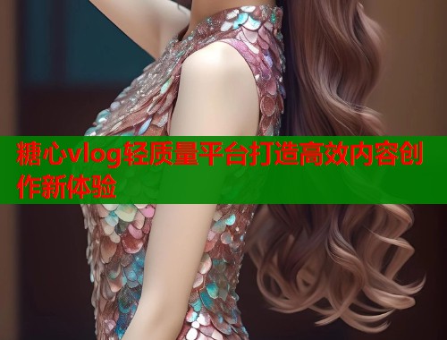 糖心vlog轻质量平台打造高效内容创作新体验  第1张