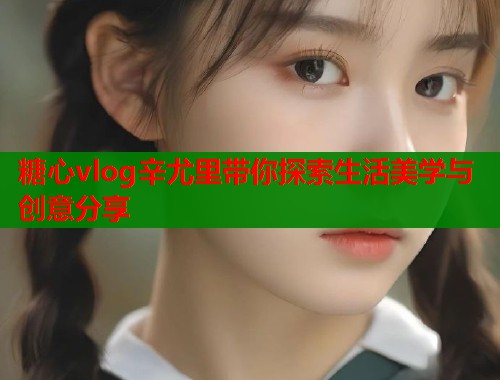 糖心vlog辛尤里带你探索生活美学与创意分享  第1张