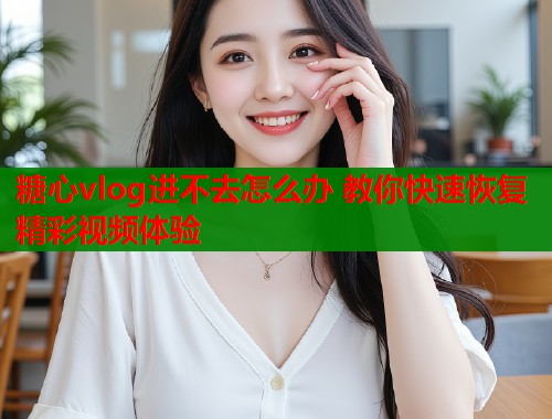 糖心vlog进不去怎么办 教你快速恢复精彩视频体验  第1张