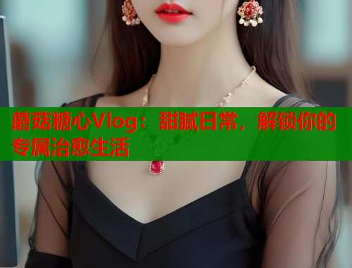 蘑菇糖心Vlog：甜腻日常，解锁你的专属治愈生活  第1张