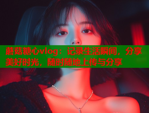 蘑菇糖心vlog：记录生活瞬间，分享美好时光，随时随地上传与分享  第2张