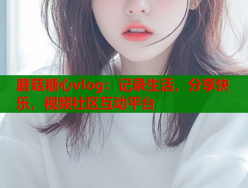 蘑菇糖心vlog：记录生活，分享快乐，视频社区互动平台  第2张
