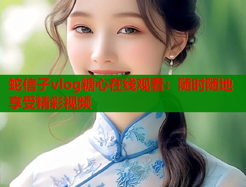 蛇信子vlog糖心在线观看：随时随地享受精彩视频  第1张