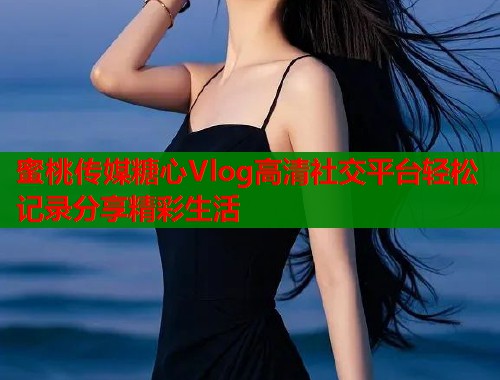 蜜桃传媒糖心Vlog高清社交平台轻松记录分享精彩生活  第1张
