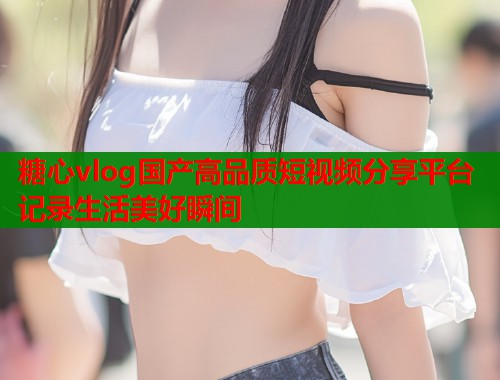 糖心vlog国产高品质短视频分享平台记录生活美好瞬间  第1张