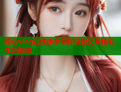 糖心vlog在线小余带你轻松记录精彩生活瞬间  第1张