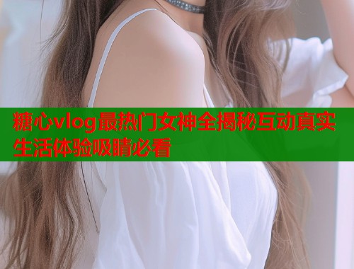 糖心vlog最热门女神全揭秘互动真实生活体验吸睛必看  第2张